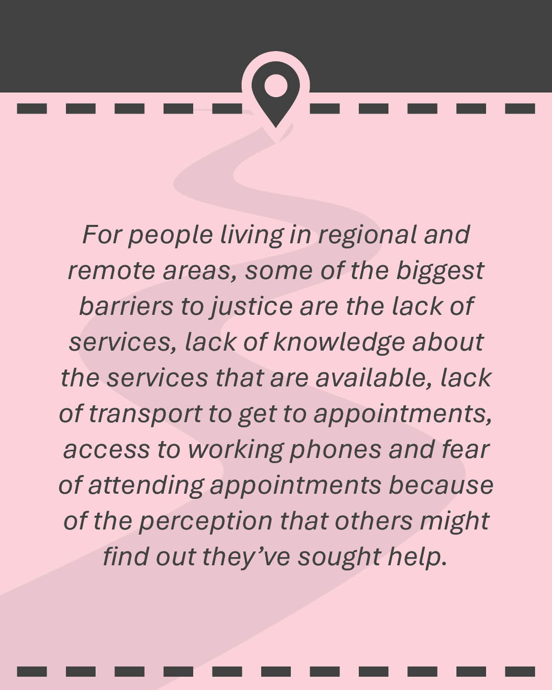 Quote: For people living in regional and remote areas, some of the biggest barriers to justice are the lack of services, lack of knowledge about the services that are available, lack of transport to get to appointments, access to working phones and fear of attending appointments because of the perception that others might find out they’ve sought help.