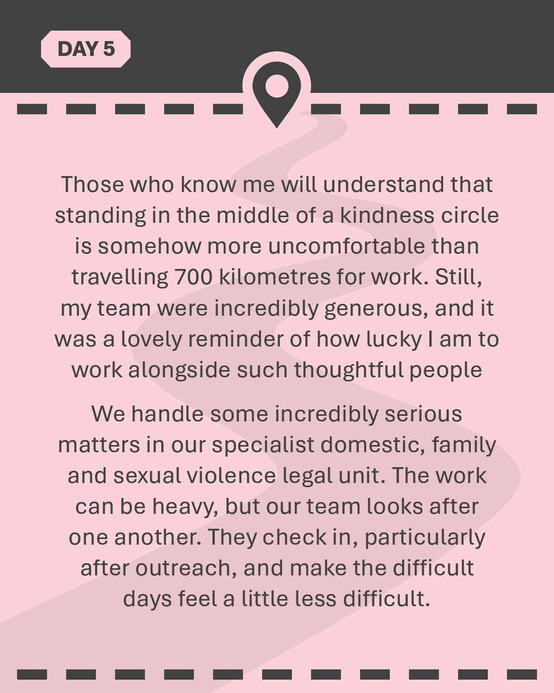 Those who know me will understand that standing in the middle of a kindness circle is somehow more uncomfortable than travelling 700 kilometres for work. Still, my team were incredibly generous, and it was a lovely reminder of how lucky I am to work alongside such thoughtful people We handle some incredibly serious matters in our specialist domestic, family and sexual violence legal unit. The work can be heavy, but our team looks after one another. They check in, particularly after outreach, and make the difficult days feel a little less difficult.