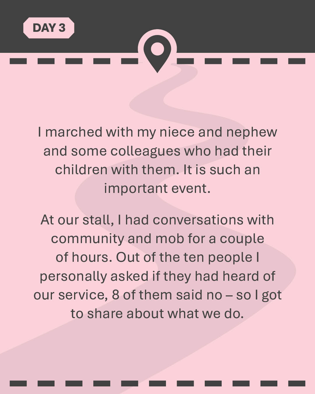 I marched with my niece and nephew and some colleagues who had their children with them. It is such an important event. At our stall, I had conversations with community and mob for a couple of hours. Out of the ten people I personally asked if they had heard of our service, 8 of them said no – so I got to share about what we do.