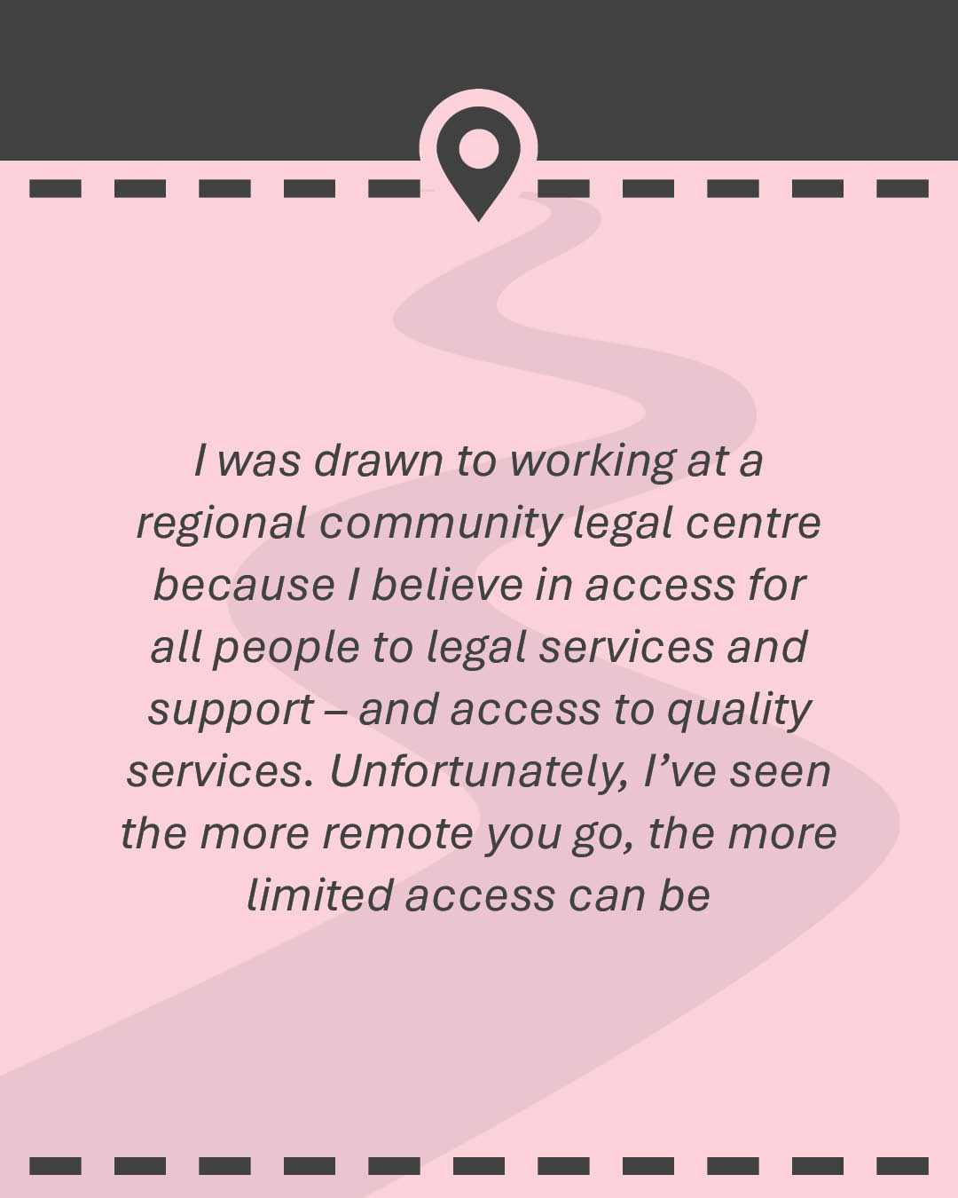 Quote: I was drawn to working at a regional community legal centre because I believe in access for all people to legal services and support – and access to quality services. Unfortunately, I’ve seen the more remote you go, the more limited access can be.