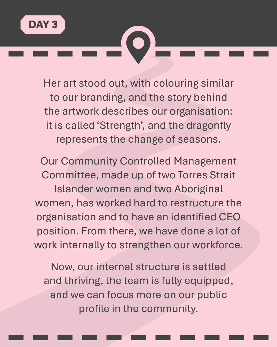 Her art stood out, with colouring similar to our branding, and the story behind the artwork describes our organisation: it is called 'Strength', and the dragonfly represents the change of seasons. Our Community Controlled Management Committee, made up of two Torres Strait Islander women and two Aboriginal women, has worked hard to restructure the organisation and to have an identified CEO position. From there, we have done a lot of work internally to strengthen our workforce. Now, our internal structure is settled and thriving, the team is fully equipped, and we can focus more on our public profile in the community.