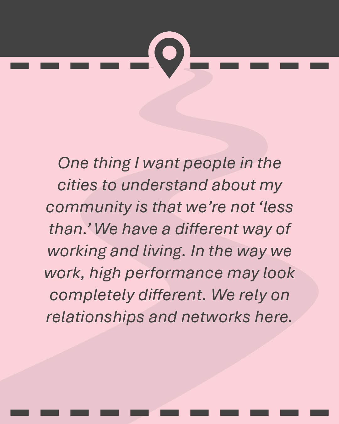 Quote: One thing I want people in the cities to understand about my community is that we’re not ‘less than.’ We have a different way of working and living. In the way we work, high performance may look completely different. We rely on relationships and networks here.