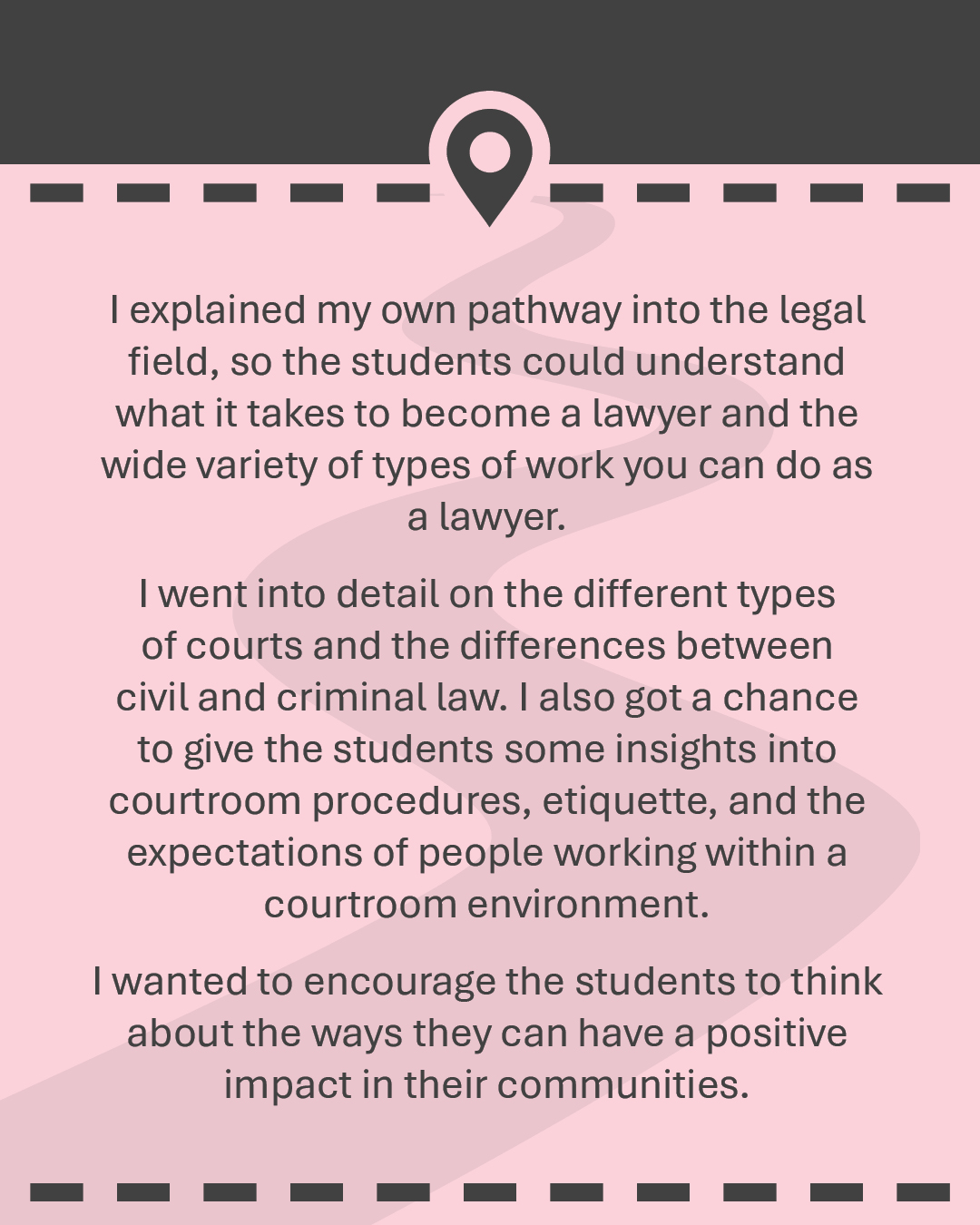 I explained my own pathway into the legal field, so the students could understand what it takes to become a lawyer and the wide variety of types of work you can do as a lawyer. I went into detail on the different types of courts and the differences between civil and criminal law. I also got a chance to give the students some insights into courtroom procedures, etiquette, and the expectations of people working within a courtroom environment. I wanted to encourage the students to think about the ways they can have a positive impact in their communities.