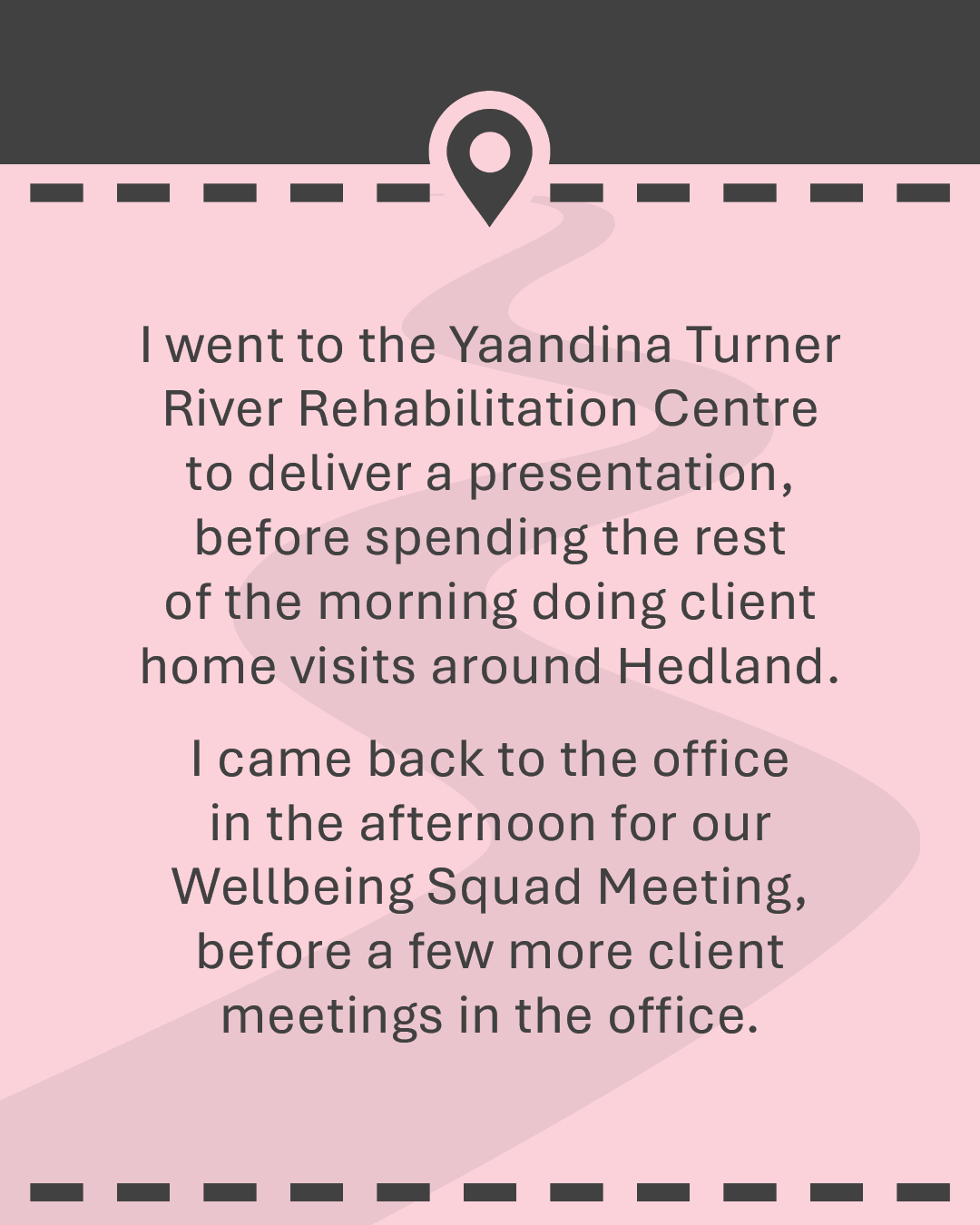 I went to the Yaandina Turner River Rehabilitation Centre to deliver a presentation, before spending the rest of the morning doing client home visits around Hedland. I came back to the office in the afternoon for our Wellbeing Squad Meeting, before a few more client meetings in the office.