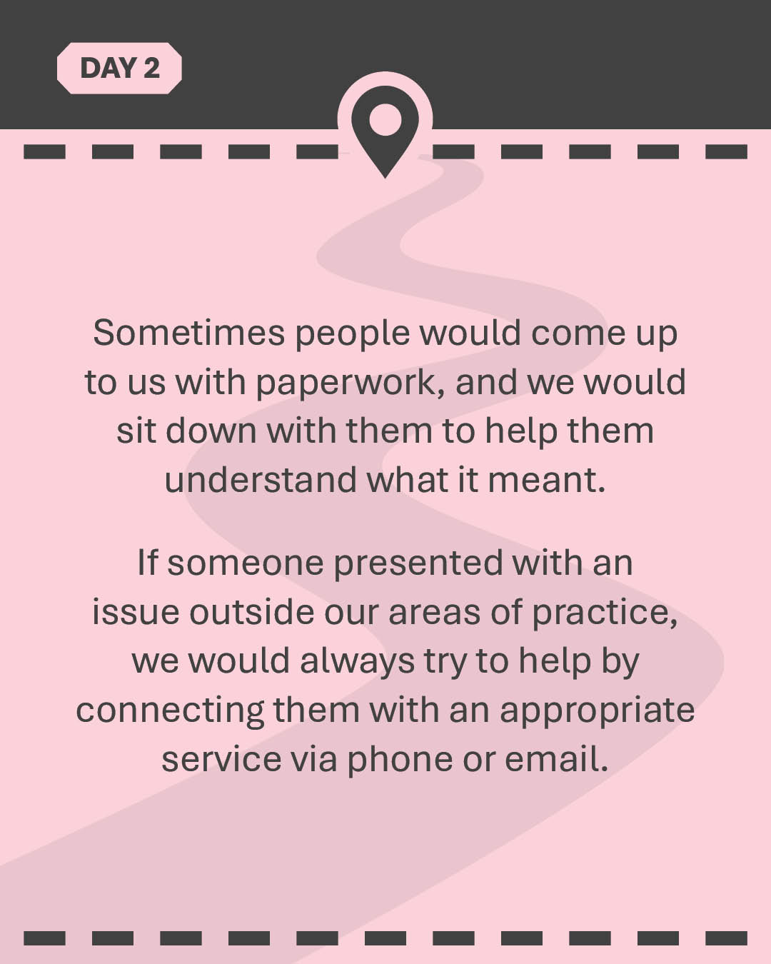 Sometimes people would come up to us with paperwork, and we would sit down with them to help them understand what it meant. If someone presented with an issue outside our areas of practice, we would always try to help by connecting them with an appropriate service via phone or email.