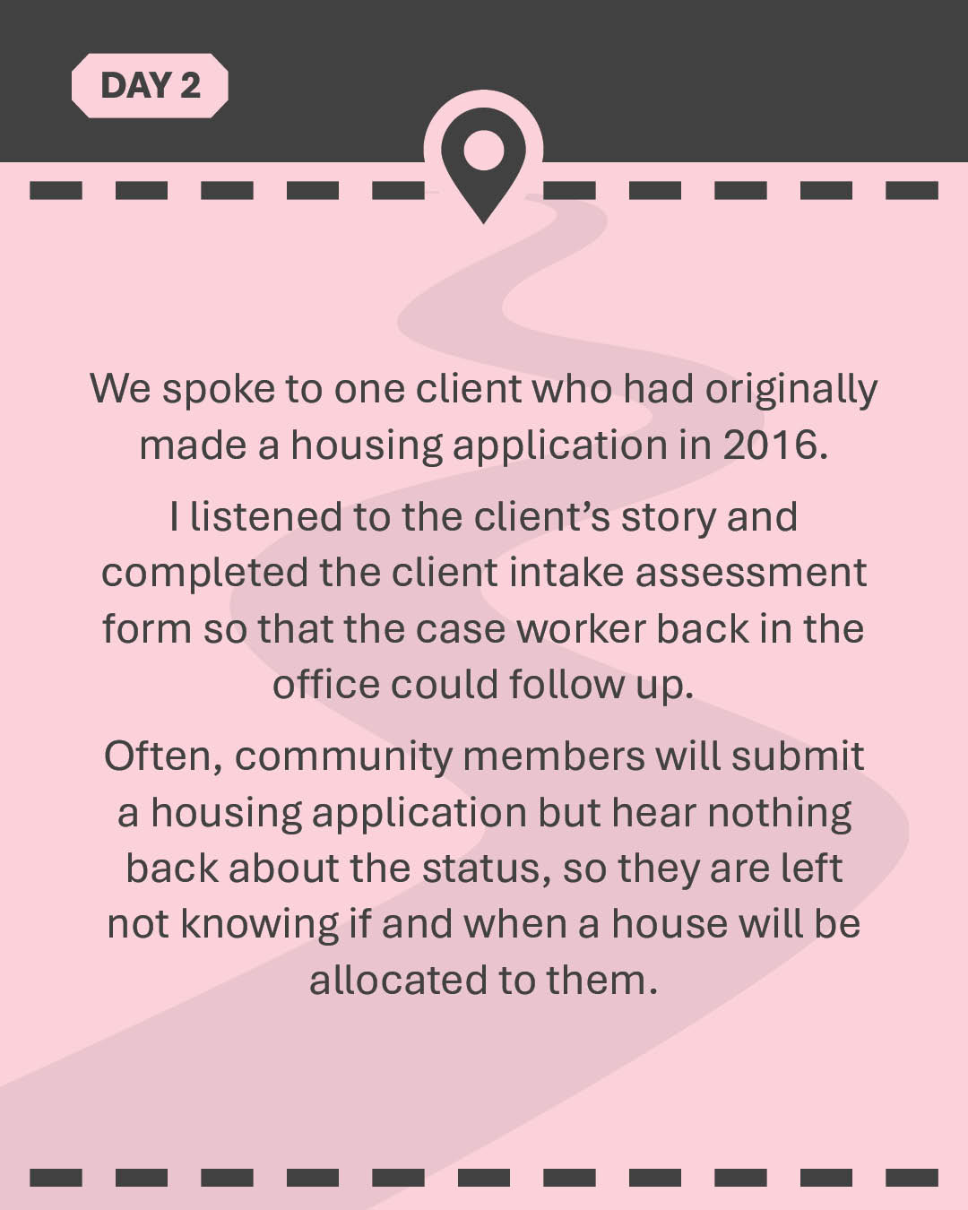 We spoke to one client who had originally made a housing application in 2016. I listened to the client’s story and completed the client intake assessment form so that the case worker back in the office could follow up. Often, community members will submit a housing application but hear nothing back about the status, so they are left not knowing if and when a house will be allocated to them.