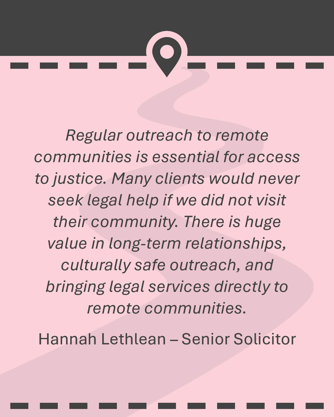 Quote: Working in a remote community legal centre often extends beyond providing legal advice or structure social work services. Sometimes, the most meaningful support is simply helping a client when they need it most, ensuring they can remain connected to their family, community and culture during significant moments. Our job is incredibly varied. Some weeks are filled with court appearances and formal client appointments. Other weeks we are on the road, trying to find clients at numerous addresses or taking instructions next to a boab tree. No two weeks are the same. Hannah Lethlean – Senior Solicitor