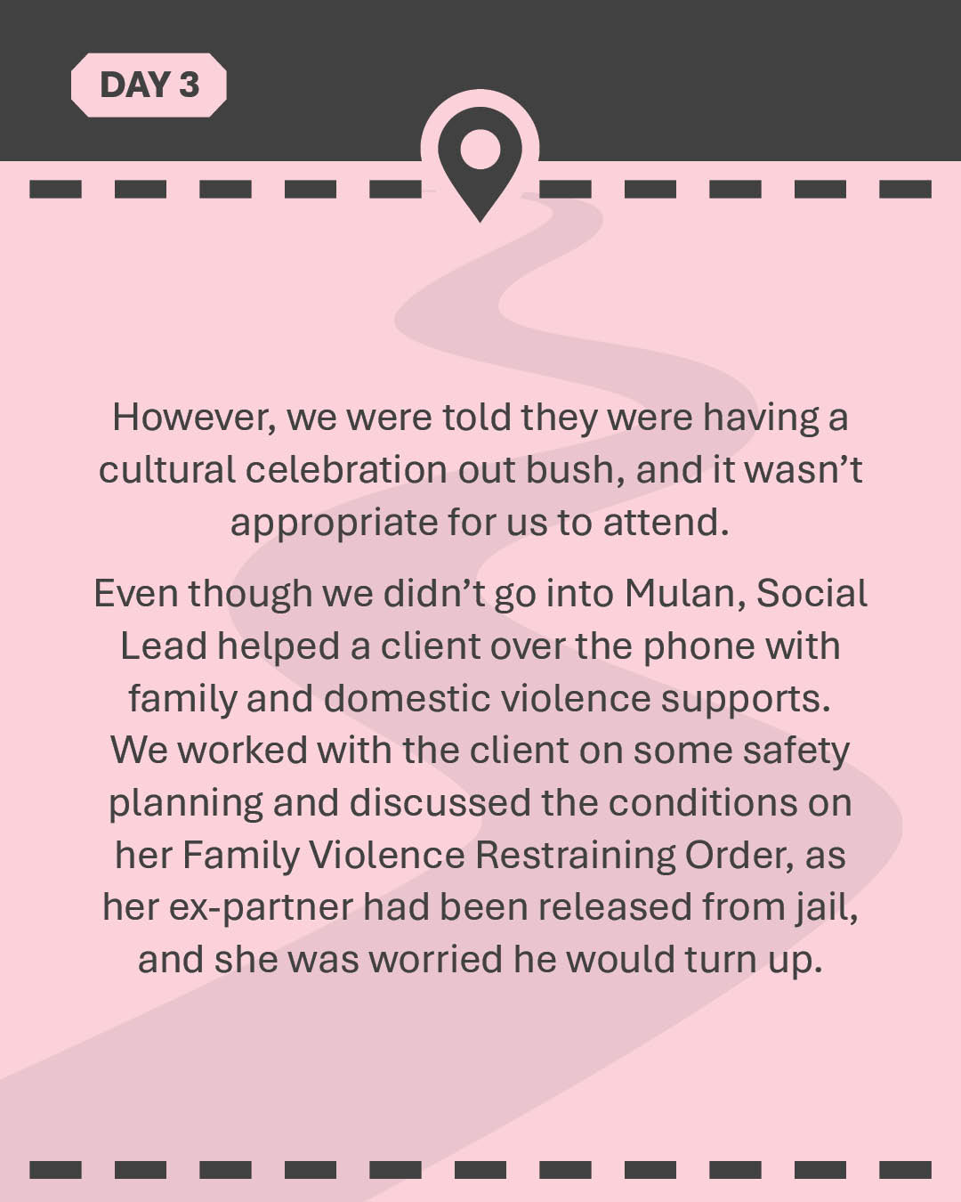 However, we were told they were having a cultural celebration out bush, and it wasn’t appropriate for us to attend. Even though we didn’t go into Mulan, Social Lead helped a client over the phone with family and domestic violence supports. We worked with the client on some safety planning and discussed the conditions on her Family Violence Restraining Order, as her ex-partner had been released from jail, and she was worried he would turn up.