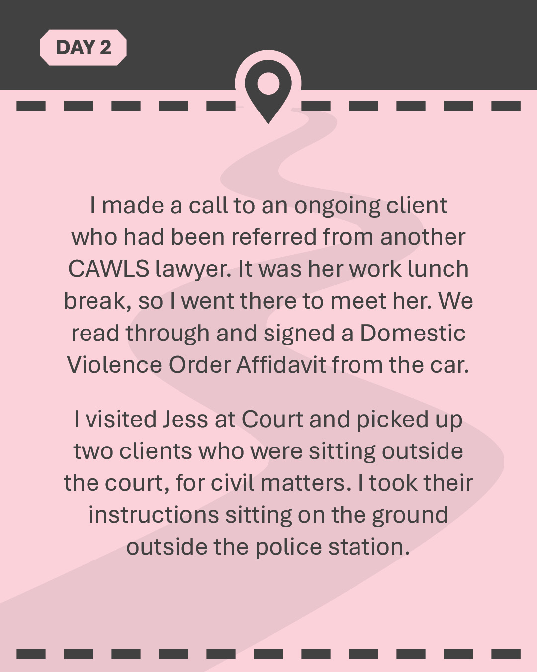 I made a call to an ongoing client who had been referred from another CAWLS lawyer. It was her work lunch break, so I went there to meet her. We read through and signed a Domestic Violence Order Affidavit from the car. I visited Jess at Court and picked up two clients who were sitting outside the court, for civil matters. I took their instructions sitting on the ground outside the police station.