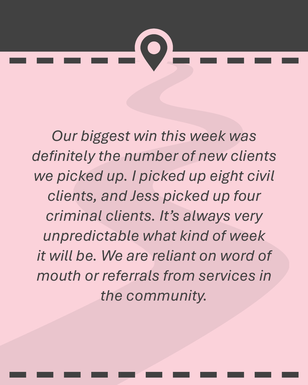 Quote: Our biggest win this week was definitely the number of new clients we picked up. I picked up eight civil clients, and Jess picked up four criminal clients. It’s always very unpredictable what kind of week it will be. We are reliant on word of mouth or referrals from services in the community.