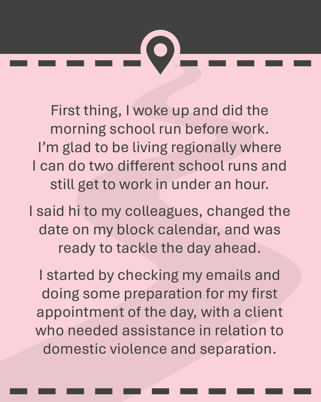 First thing, I woke up and did the morning school run before work. I’m glad to be living regionally where I can do two different school runs and still get to work in under an hour. I said hi to my colleagues, changed the date on my block calendar, and was ready to tackle the day ahead. I started by checking my emails and doing some preparation for my first appointment of the day, with a client who needed assistance in relation to domestic violence and separation.