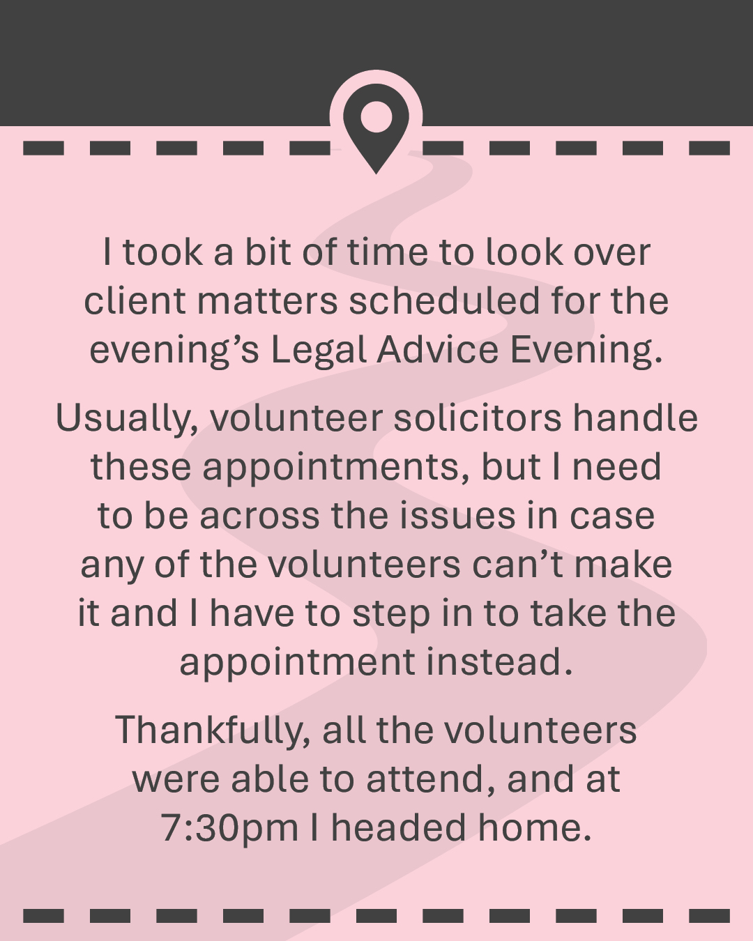 I took a bit of time to look over client matters scheduled for the evening’s Legal Advice Evening. Usually, volunteer solicitors handle these appointments, but I need to be across the issues in case any of the volunteers can’t make it and I have to step in to take the appointment instead. Thankfully, all the volunteers were able to attend, and at 7:30pm I headed home.
