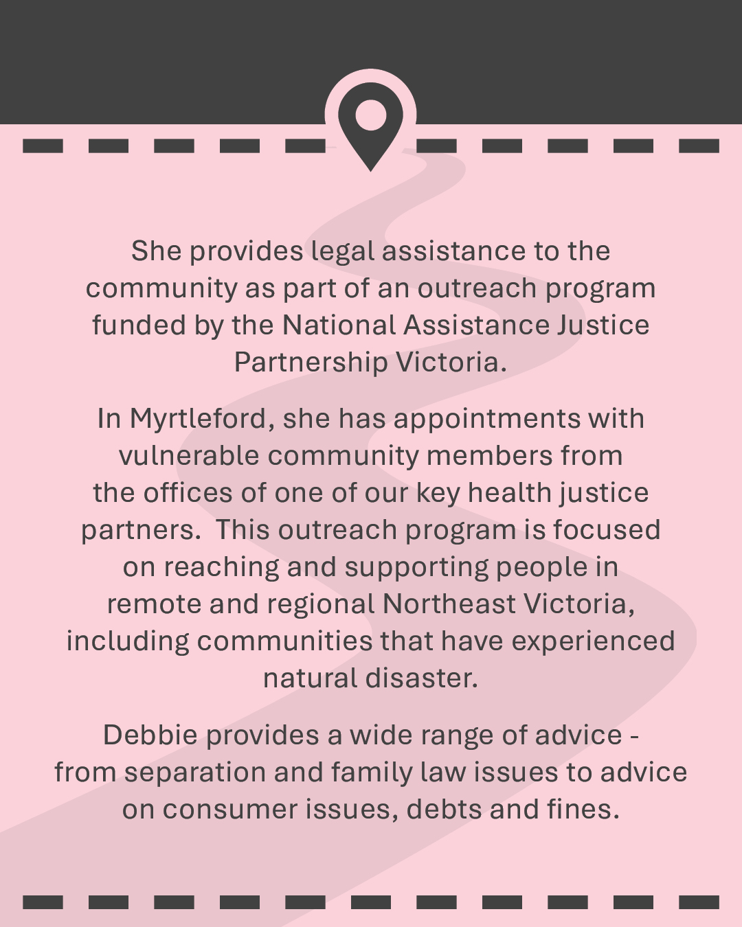 She provides legal assistance to the community as part of an outreach program funded by the National Assistance Justice Partnership Victoria. In Myrtleford, she has appointments with vulnerable community members from the offices of one of our key health justice partners. This outreach program is focused on reaching and supporting people in remote and regional Northeast Victoria, including communities that have experienced natural disaster. Debbie provides a wide range of advice - from separation and family law issues to advice on consumer issues, debts and fines.