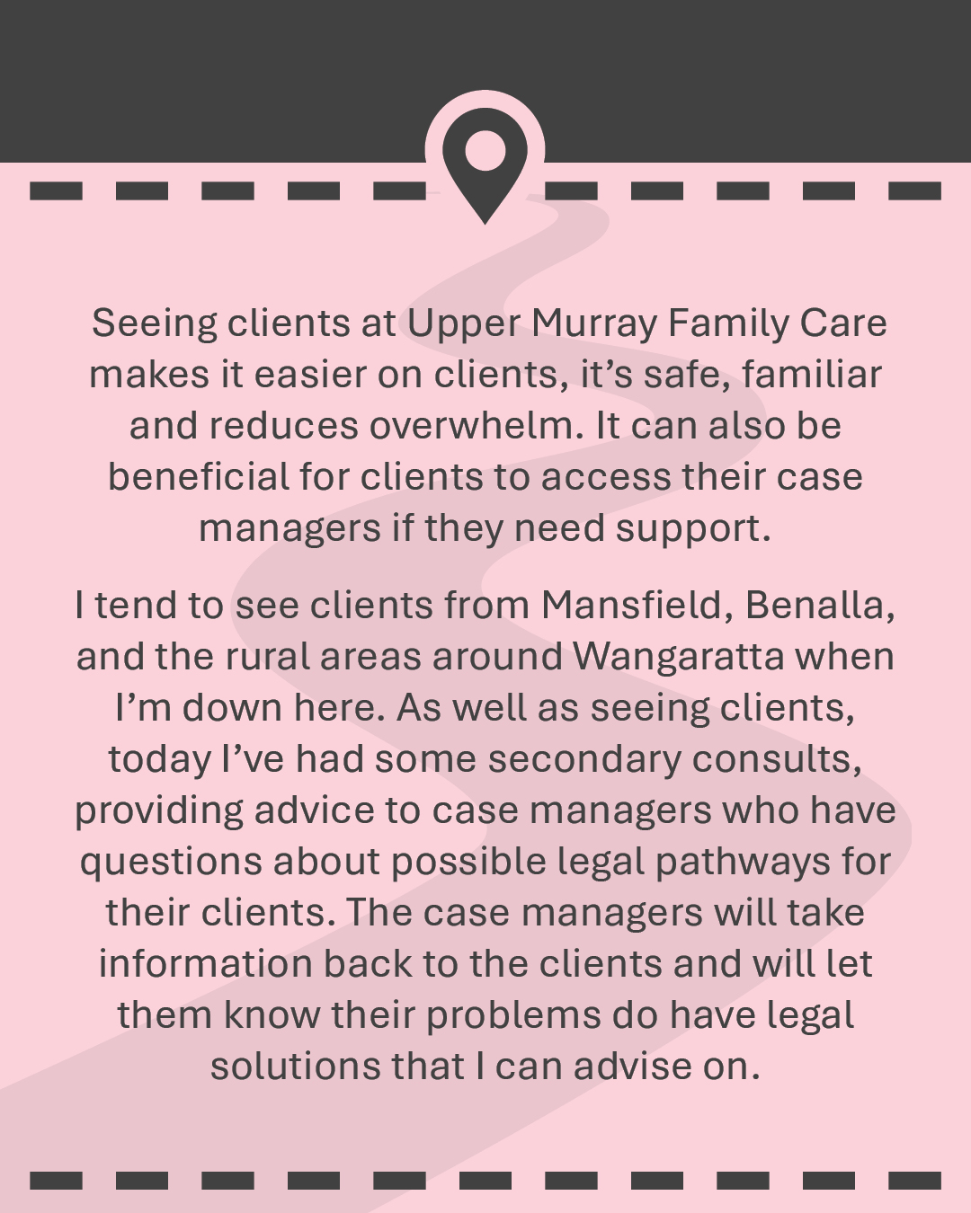 Seeing clients at Upper Murray Family Care makes it easier on clients, it’s safe, familiar and reduces overwhelm. It can also be beneficial for clients to access their case managers if they need support. I tend to see clients from Mansfield, Benalla, and the rural areas around Wangaratta when I’m down here. As well as seeing clients, today I’ve had some secondary consults, providing advice to case managers who have questions about possible legal pathways for their clients. The case managers will take information back to the clients and will let them know their problems do have legal solutions that I can advise on.