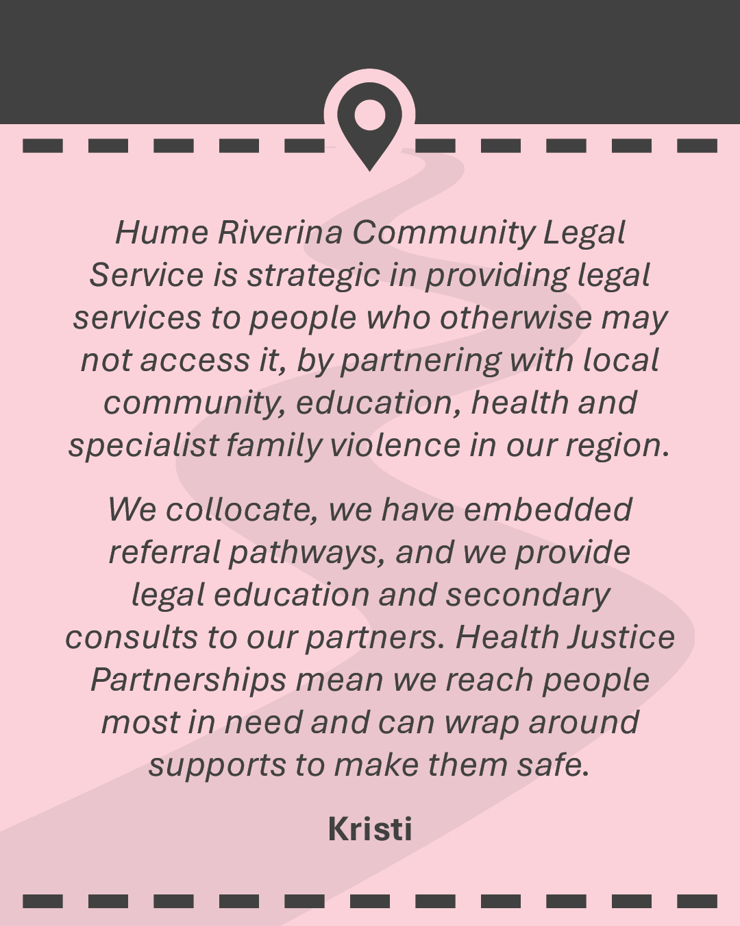 Hume Riverina Community Legal Service is strategic in providing legal services to people who otherwise may not access it, by partnering with local community, education, health and specialist family violence in our region. We collocate, we have embedded referral pathways, and we provide legal education and secondary consults to our partners. Health Justice Partnerships mean we reach people most in need and can wrap around supports to make them safe.