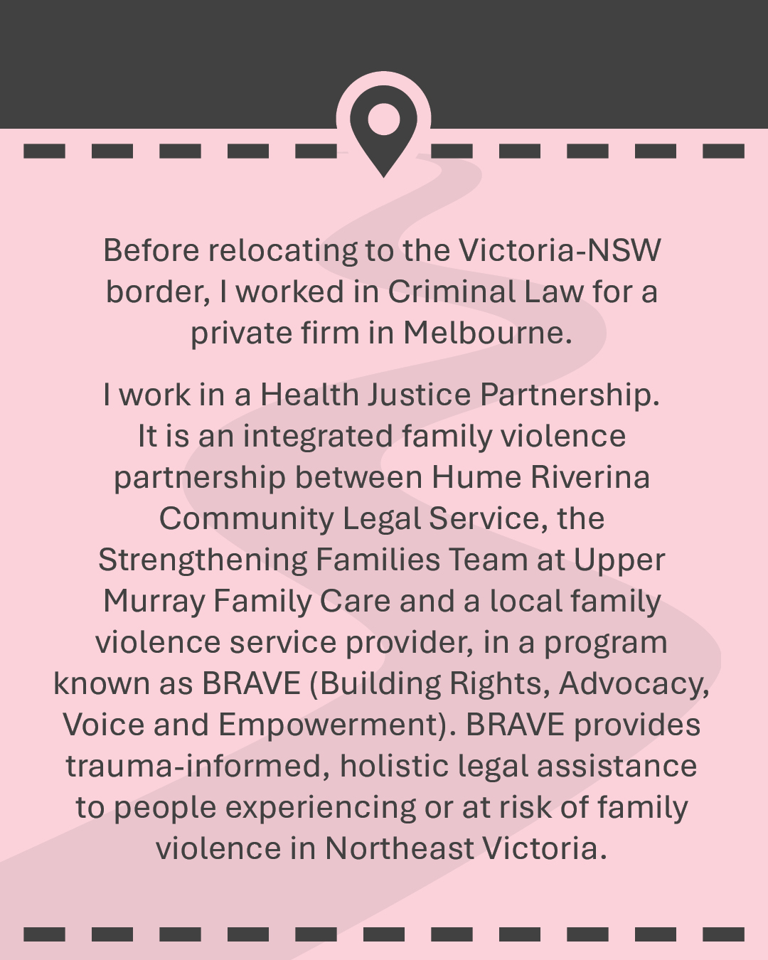 Before relocating to the Victoria-NSW border, I worked in Criminal Law for a private firm in Melbourne. I work in a Health Justice Partnership. It is an integrated family violence partnership between Hume Riverina Community Legal Service, the Strengthening Families Team at Upper Murray Family Care and a local family violence service provider, in a program known as BRAVE (Building Rights, Advocacy, Voice and Empowerment). BRAVE provides trauma-informed, holistic legal assistance to people experiencing or at risk of family violence in Northeast Victoria.