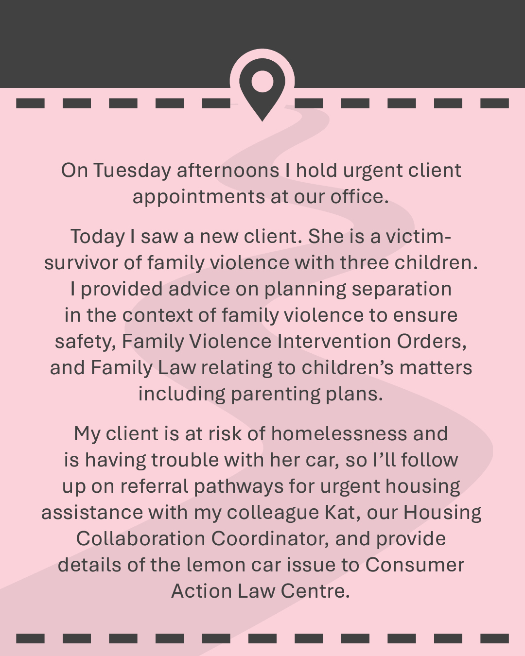 On Tuesday afternoons I hold urgent client appointments at our office. Today I saw a new client. She is a victim-survivor of family violence with three children. I provided advice on planning separation in the context of family violence to ensure safety, Family Violence Intervention Orders, and Family Law relating to children’s matters including parenting plans. My client is at risk of homelessness and is having trouble with her car, so I’ll follow up on referral pathways for urgent housing assistance with my colleague Kat, our Housing Collaboration Coordinator, and provide details of the lemon car issue to Consumer Action Law Centre.