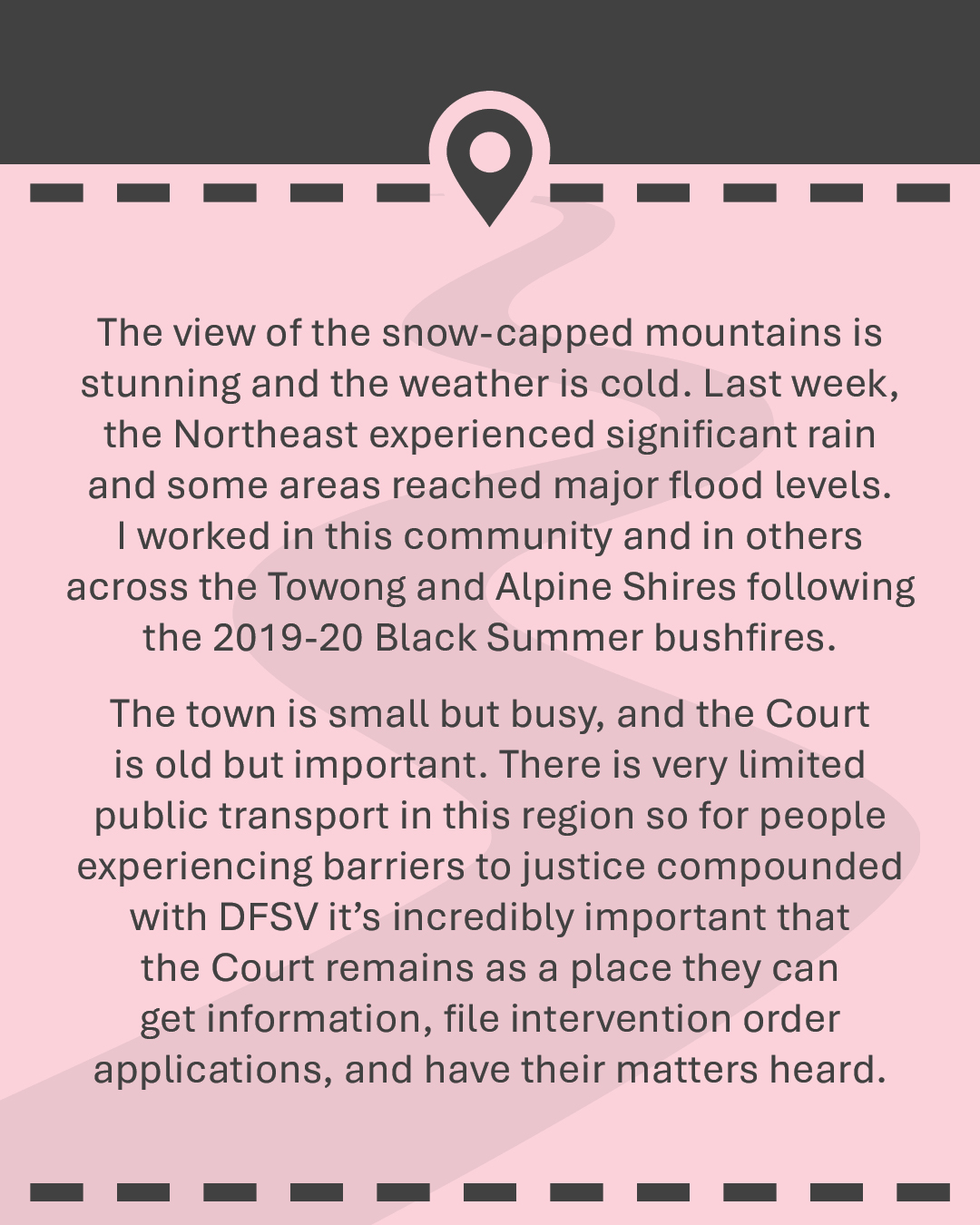 The view of the snow-capped mountains is stunning and the weather is cold. Last week, the Northeast experienced significant rain and some areas reached major flood levels. I worked in this community and in others across the Towong and Alpine Shires following the 2019-20 Black Summer bushfires. The town is small but busy, and the Court is old but important. There is very limited public transport in this region so for people experiencing barriers to justice compounded with DFSV it’s incredibly important that the Court remains as a place they can get information, file intervention order applications, and have their matters heard.