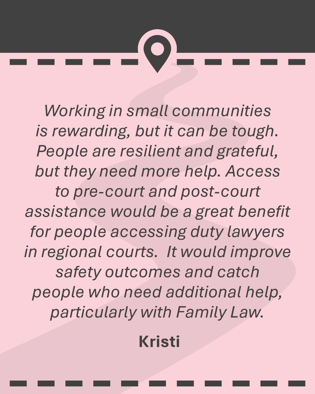Quote: "Working in small communities is rewarding, but it can be tough. People are resilient and grateful, but they need more help. Access to pre-court and post-court assistance would be a great benefit for people accessing duty lawyers in regional courts. It would improve safety outcomes and catch people who need additional help, particularly with Family Law." - Kristi