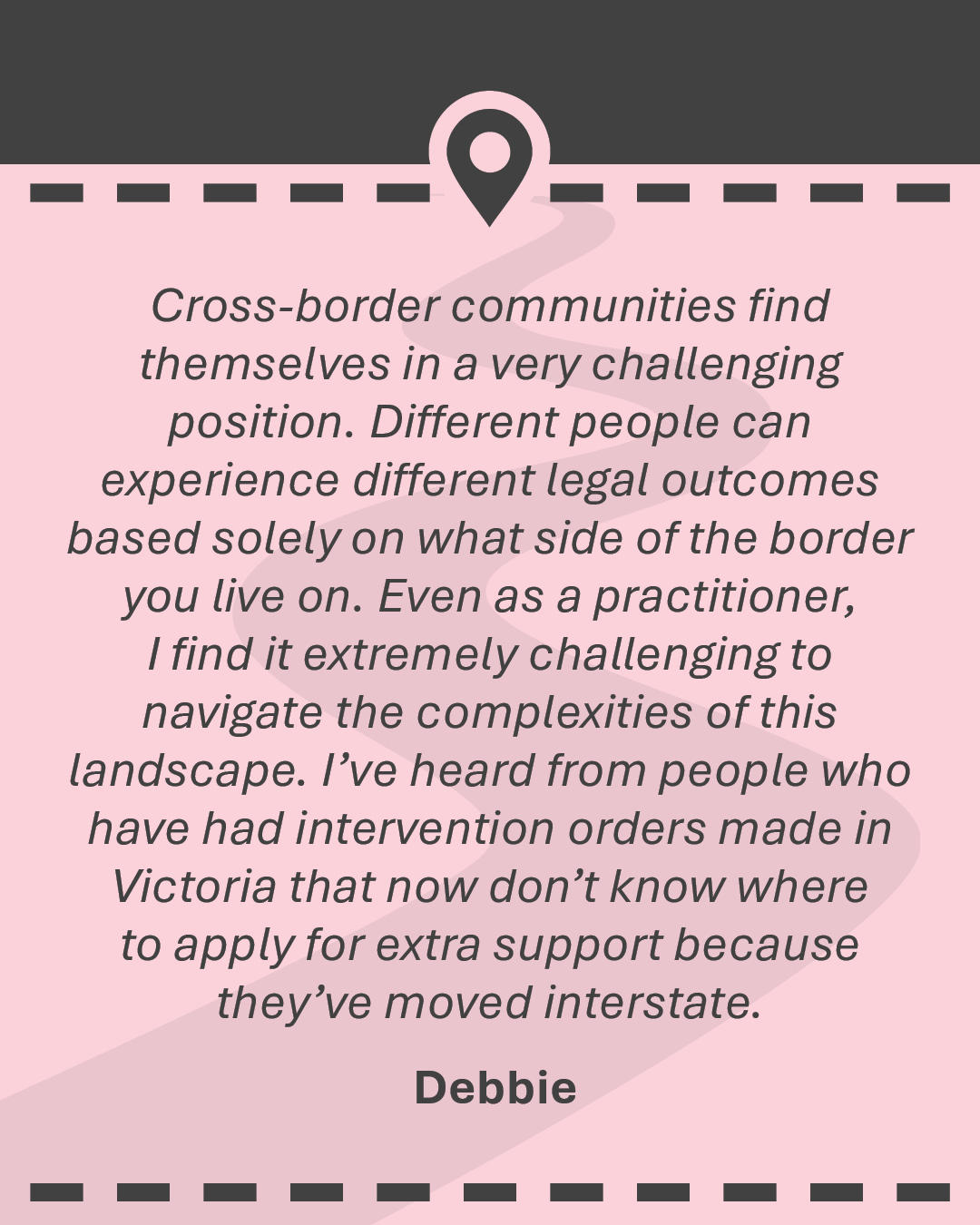 Quote: Cross-border communities find themselves in a very challenging position. Different people can experience different legal outcomes based solely on what side of the border you live on. Even as a practitioner, I find it extremely challenging to navigate the complexities of this landscape. I’ve heard from people who have had intervention orders made in Victoria that now don’t know where to apply for extra support because they’ve moved interstate." - Debbie