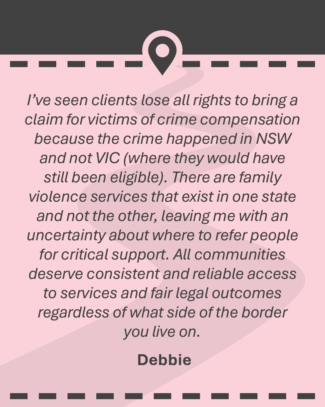 Quote: I’ve seen clients lose all rights to bring a claim for victims of crime compensation because the crime happened in NSW and not VIC (where they would have still been eligible). There are family violence services that exist in one state and not the other, leaving me with an uncertainty about where to refer people for critical support. All communities deserve consistent and reliable access to services and fair legal outcomes regardless of what side of the border you live on”. - Debbie