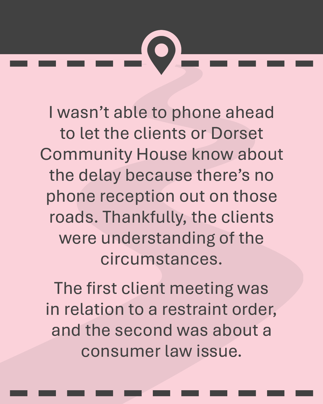 I wasn’t able to phone ahead to let the clients or Dorset Community House know about the delay because there’s no phone reception out on those roads. Thankfully, the clients were understanding of the circumstances. The first client meeting was in relation to a restraint order, and the second was about a consumer law issue.