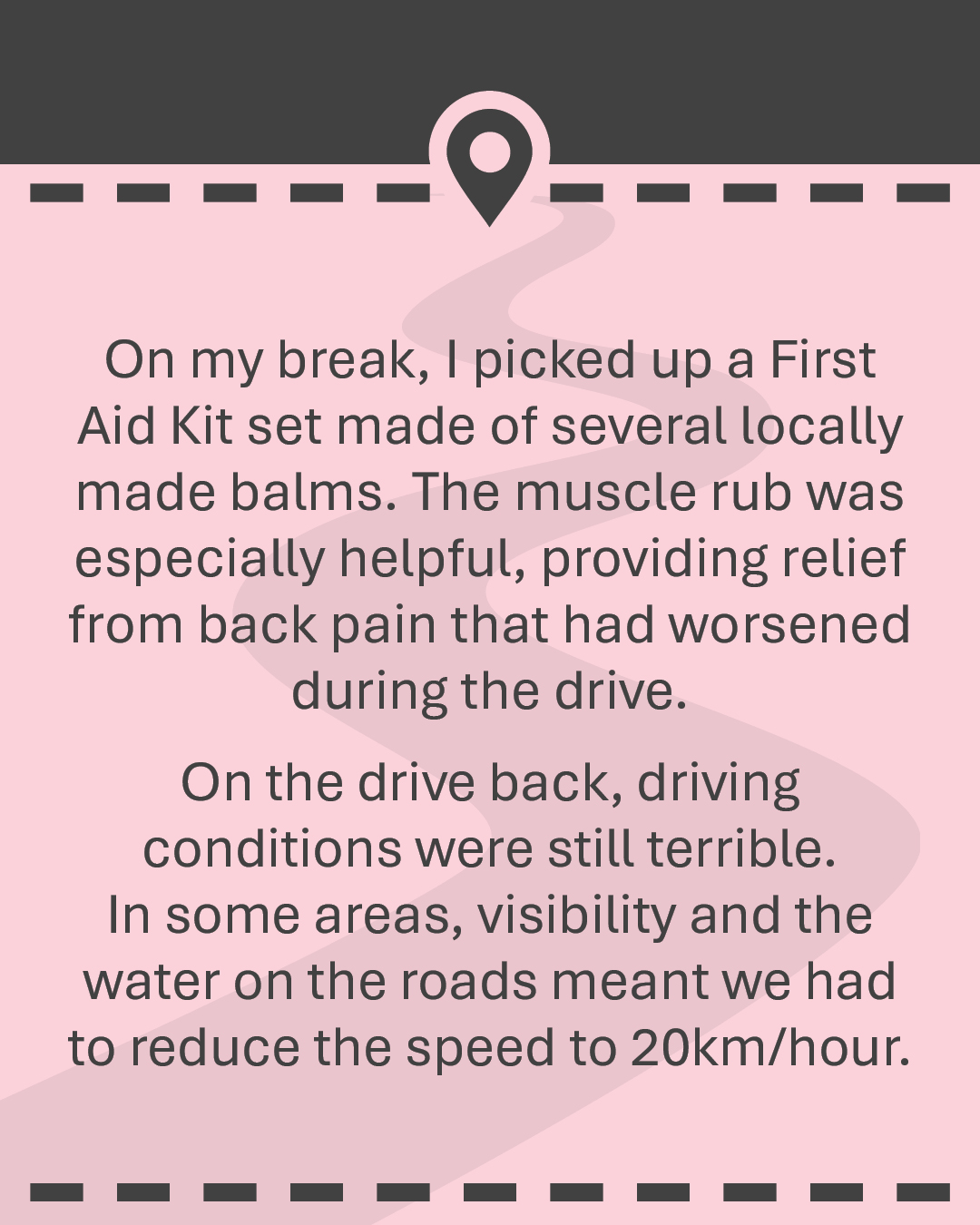 On my break, I picked up a First Aid Kit set made of several locally made balms. The muscle rub was especially helpful, providing relief from back pain that had worsened during the drive. On the drive back, driving conditions were still terrible. In some areas, visibility and the water on the roads meant we had to reduce the spe2d to 20km/hour.