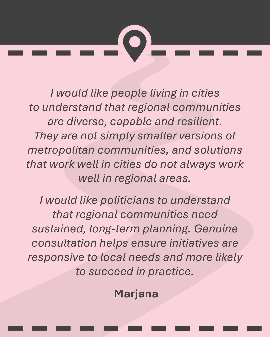 I would like people living in cities to understand that regional communities are diverse, capable and resilient. They are not simply smaller versions of metropolitan communities, and solutions that work well in cities do not always work well in regional areas. I would like politicians to understand that regional communities need sustained, long-term planning. Genuine consultation helps ensure initiatives are responsive to local needs and more likely to succeed in practice.