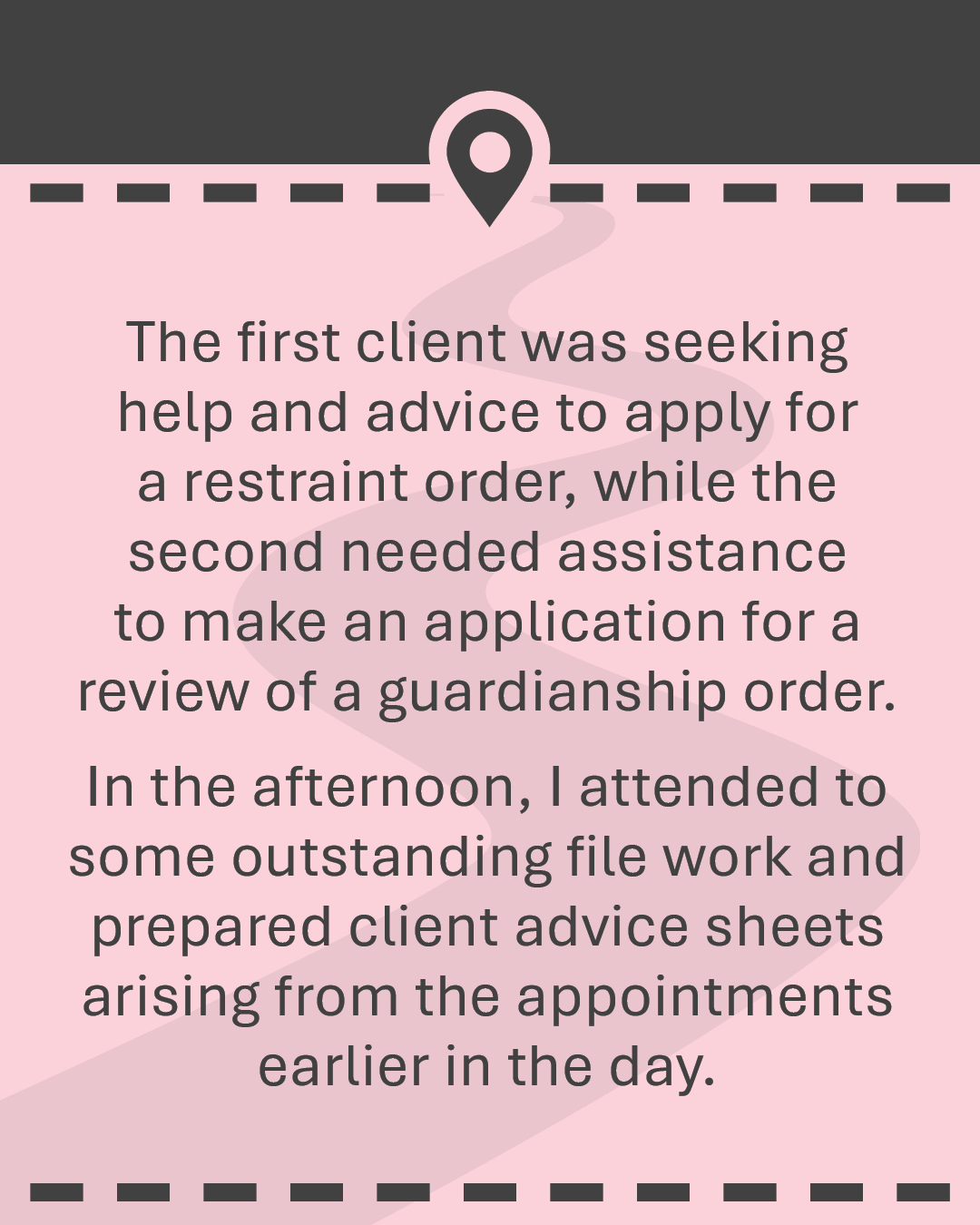 The first client was seeking help and advice to apply for a restraint order, while the second needed assistance to make an application for a review of a guardianship order. In the afternoon, I attended to some outstanding file work and prepared client advice sheets arising from the appointments earlier in the day.