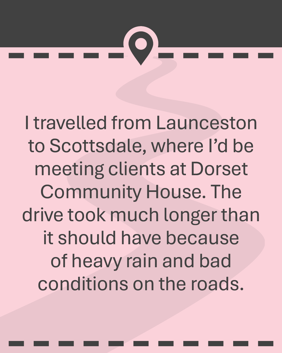 I travelled from Launceston to Scottsdale, where I’d be meeting clients at Dorset Community House. The drive took much longer than it should have because of heavy rain and bad conditions on the roads.