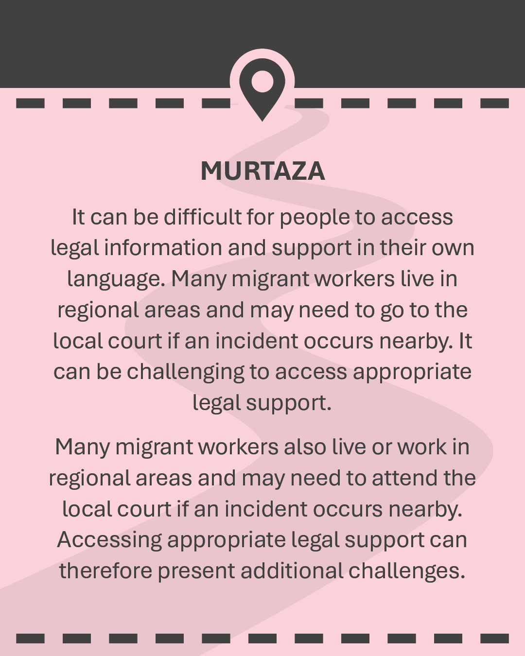MURTAZA It can be difficult for people to access legal information and support in their own language. Many migrant workers live in regional areas and may need to go to the local court if an incident occurs nearby. It can be challenging to access appropriate legal support. Many migrant workers also live or work in regional areas and may need to attend the local court if an incident occurs nearby. Accessing appropriate legal support can therefore present additional challenges.