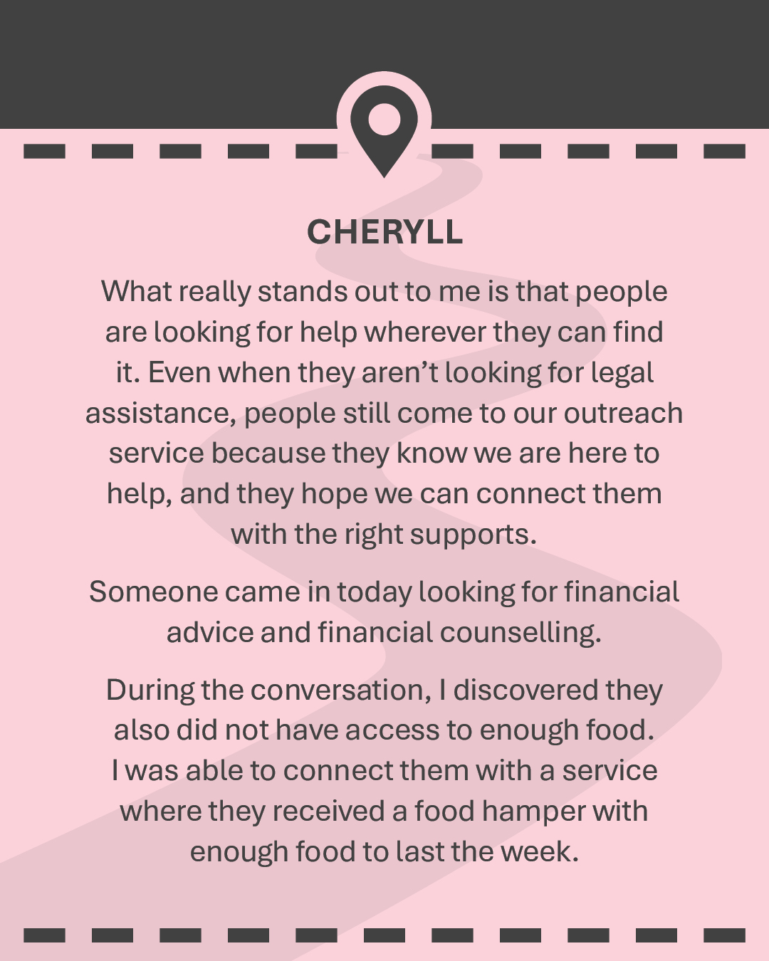 CHERYLL What really stands out to me is that people are looking for help wherever they can find it. Even when they aren’t looking for legal assistance, people still come to our outreach service because they know we are here to help, and they hope we can connect them with the right supports. Someone came in today looking for financial advice and financial counselling. During the conversation, I discovered they also did not have access to enough food. I was able to connect them with a service where they received a food hamper with enough food to last the week.