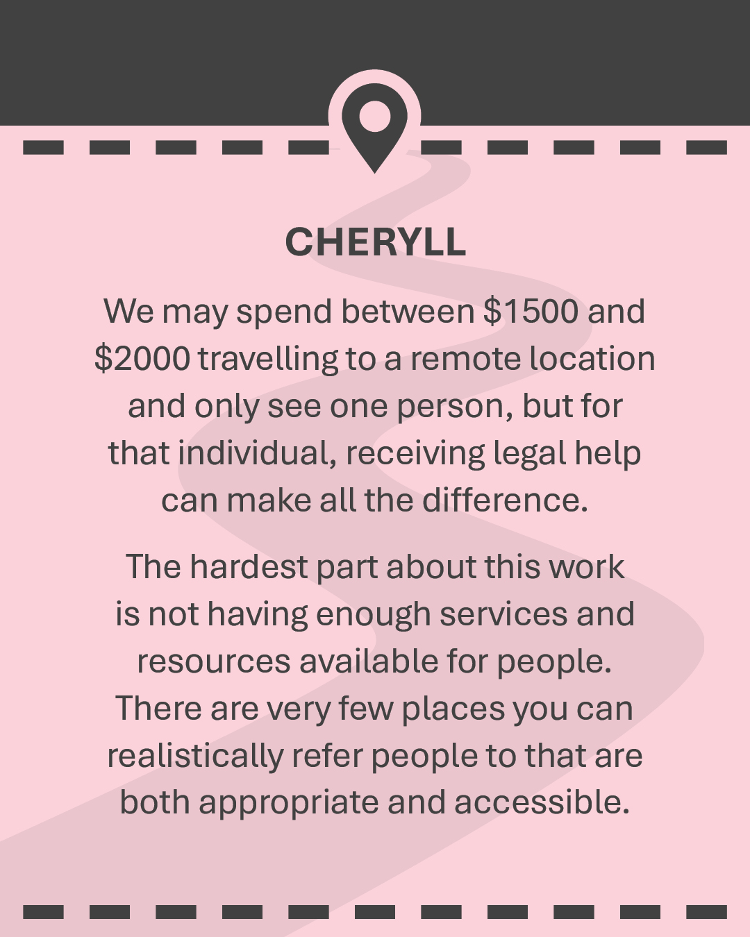 CHERYLL We may spend between $1500 and $2000 travelling to a remote location and only see one person, but for that individual, receiving legal help can make all the difference. The hardest part about this work is not having enough services and resources available for people. There are very few places you can realistically refer people to that are both appropriate and accessible.