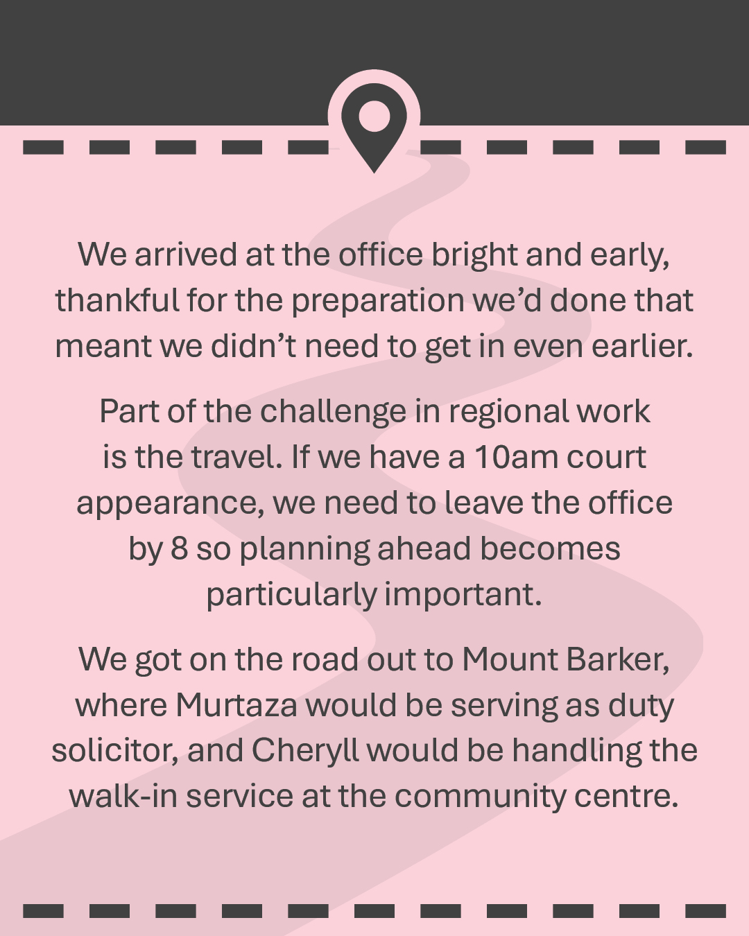 We arrived at the office bright and early, thankful for the preparation we’d done that meant we didn’t need to get in even earlier. Part of the challenge in regional work is the travel. If we have a 10am court appearance, we need to leave the office by 8 so planning ahead becomes particularly important. We got on the road out to Mount Barker, where Murtaza would be serving as duty solicitor, and Cheryll would be handling the walk-in service at the community centre.