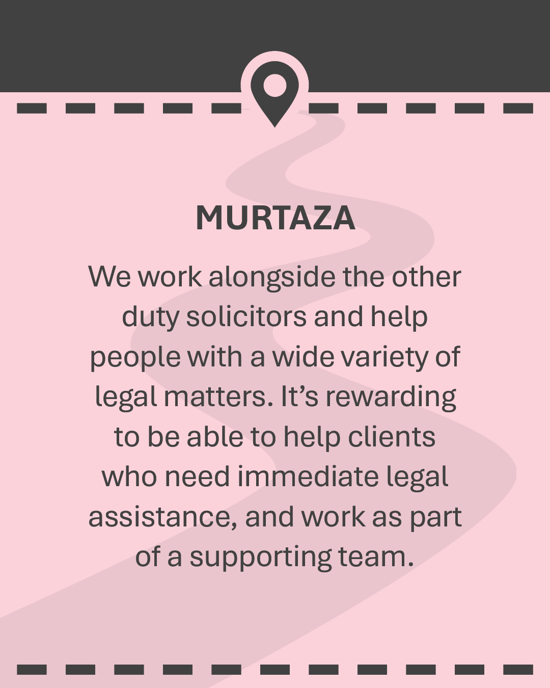 MURTAZA We work alongside the other duty solicitors and help people with a wide variety of legal matters. It’s rewarding to be able to help clients who need immediate legal assistance, and work as part of a supporting team.