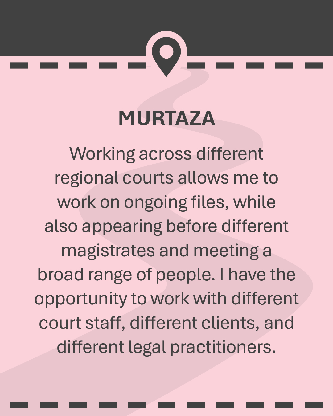 MURTAZA Working across different regional courts allows me to work on ongoing files, while also appearing before different magistrates and meeting a broad range of people. I have the opportunity to work with different court staff, different clients, and different legal practitioners.