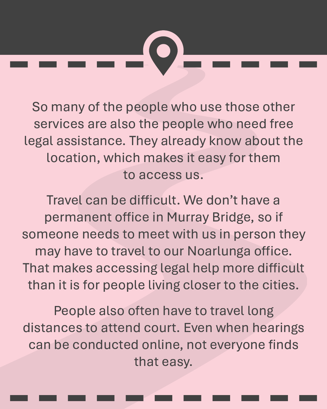 So many of the people who use those other services are also the people who need free legal assistance. They already know about the location, which makes it easy for them to access us. Travel can be difficult. We don’t have a permanent office in Murray Bridge, so if someone needs to meet with us in person they may have to travel to our Noarlunga office. That makes accessing legal help more difficult than it is for people living closer to the cities. People also often have to travel long distances to attend court. Even when hearings can be conducted online, not everyone finds that easy.