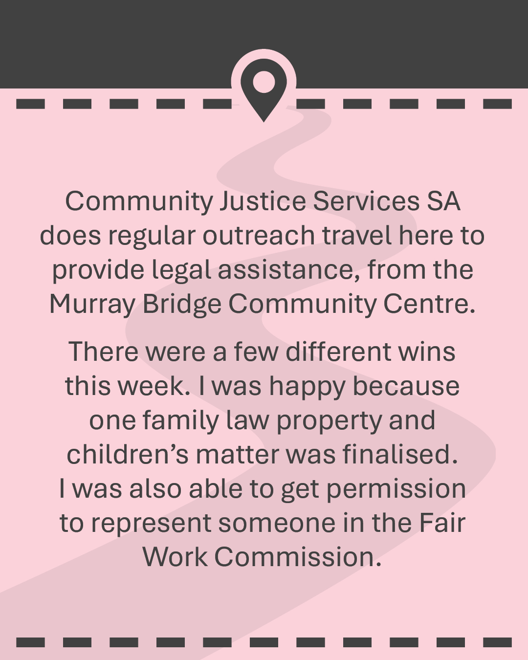 Community Justice Services SA does regular outreach travel here to provide legal assistance, from the Murray Bridge Community Centre. There were a few different wins this week. I was happy because one family law property and children's matter was finalised. I was also able to get permission to represent someone in the Fair Work Commission.