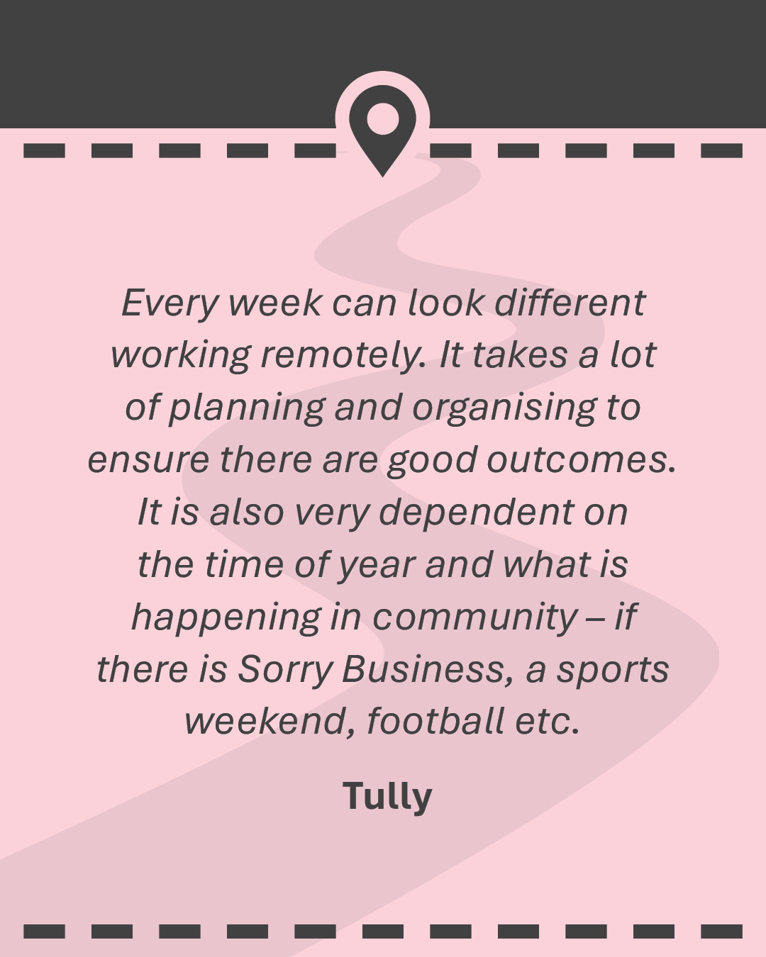 Quote: Every week can look different working remotely. It takes a lot of planning and organising to ensure there are good outcomes. It is also very dependent on the time of year and what is happening in community – if there is Sorry Business, a sports weekend, football etc. Tully
