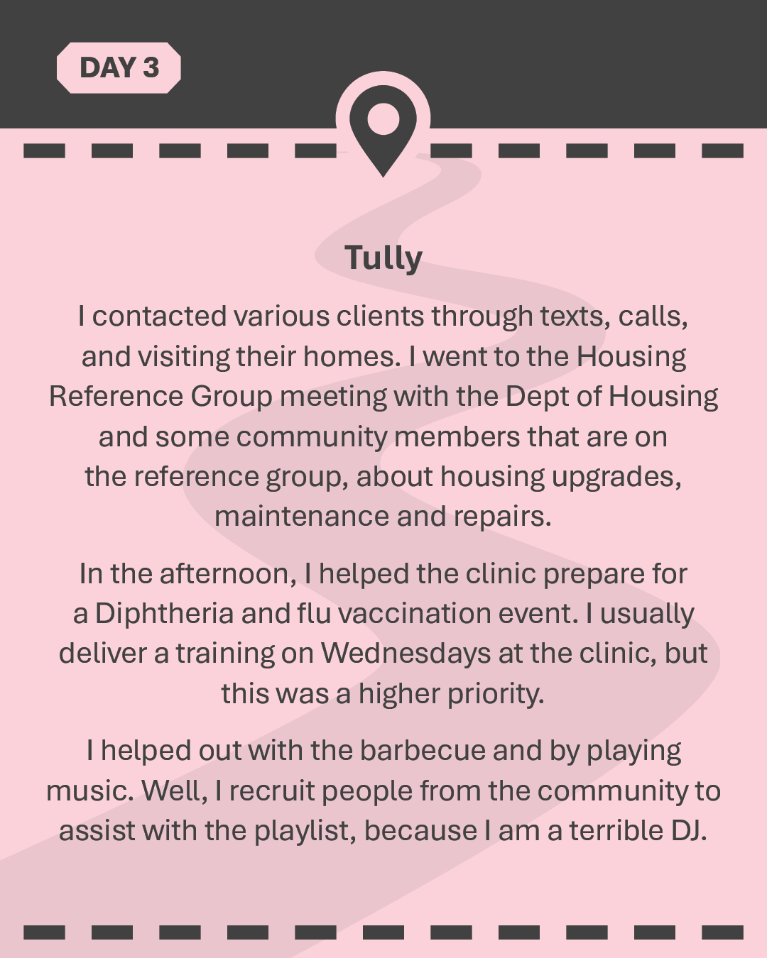 TULLY I contacted various clients through texts, calls, and visiting their homes. I went to the Housing Reference Group meeting with the Dept of Housing and some community members that are on the reference group, about housing upgrades, maintenance and repairs. In the afternoon, I helped the clinic prepare for a Diphtheria and flu vaccination event. I usually deliver a training on Wednesdays at the clinic, but this was a higher priority. I helped out with the barbecue and by playing music. Well, I recruit people from the community to assist with the playlist, because I am a terrible DJ.
