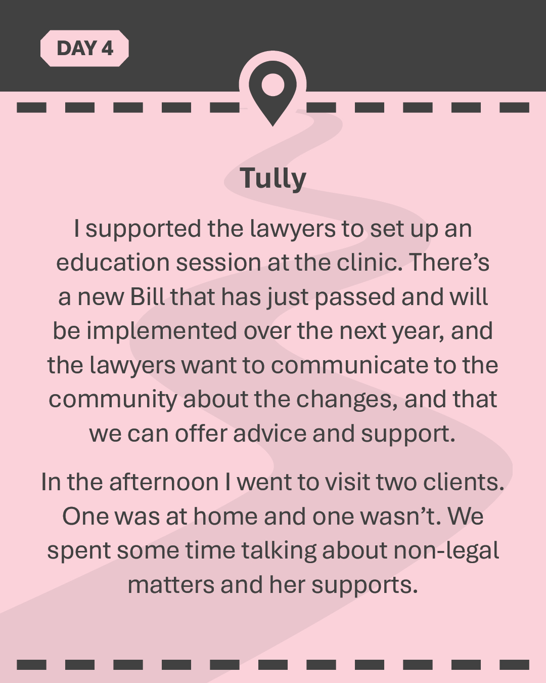 TULLY I supported the lawyers to set up an education session at the clinic. There’s a new Bill that has just passed and will be implemented over the next year, and the lawyers want to communicate to the community about the changes, and that we can offer advice and support. In the afternoon I went to visit two clients. One was at home and one wasn’t. We spent some time talking about non-legal matters and her supports.